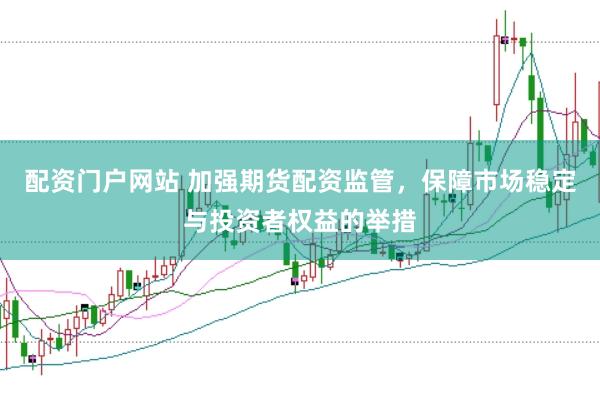 配资门户网站 加强期货配资监管，保障市场稳定与投资者权益的举措