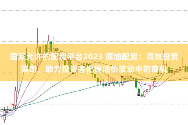 国家允许的配资平台2023 原油配资：高效投资策略，助力投资者把握油价波动中的商机