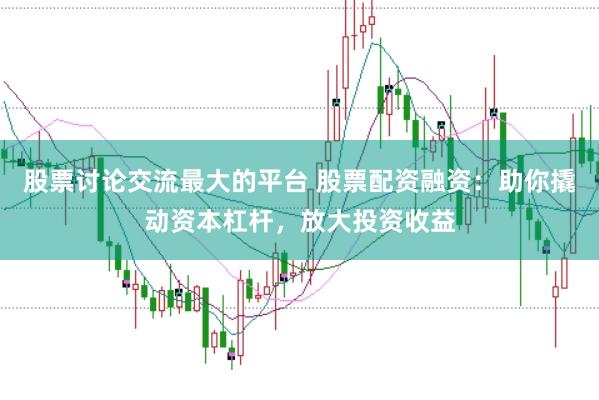 股票讨论交流最大的平台 股票配资融资：助你撬动资本杠杆，放大投资收益