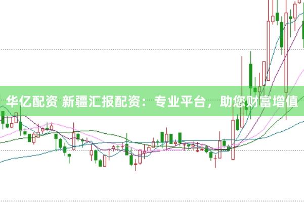 华亿配资 新疆汇报配资：专业平台，助您财富增值