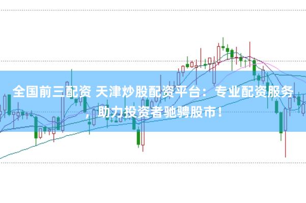全国前三配资 天津炒股配资平台：专业配资服务，助力投资者驰骋股市！