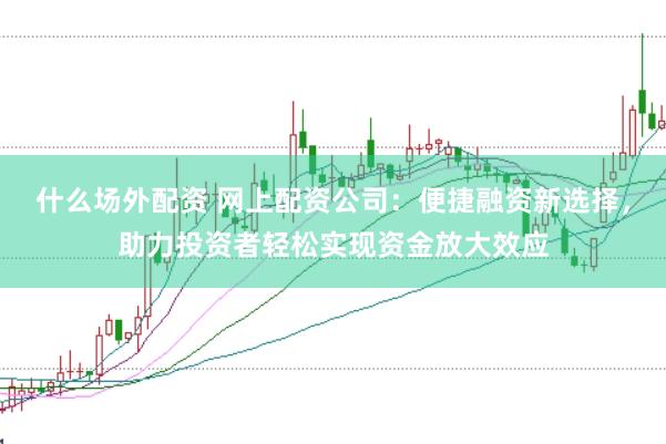 什么场外配资 网上配资公司：便捷融资新选择，助力投资者轻松实现资金放大效应