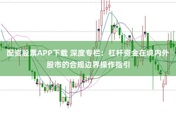 配资股票APP下载 深度专栏:杠杆资金在境内外股市的合规边界操作指引