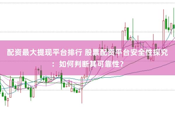配资最大提现平台排行 股票配资平台安全性探究：如何判断其可靠性？