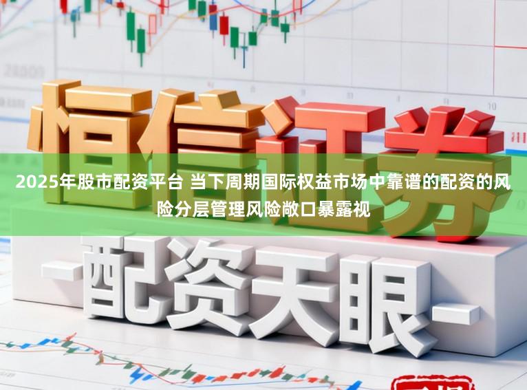 2025年股市配资平台 当下周期国际权益市场中靠谱的配资的风险分层管理风险敞口暴露视