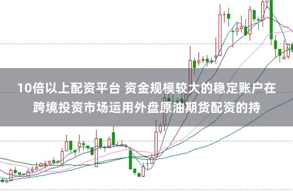 10倍以上配资平台 资金规模较大的稳定账户在跨境投资市场运用外盘原油期货配资的持