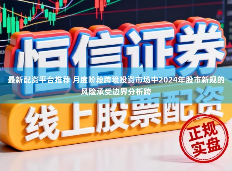 最新配资平台推荐 月度阶段跨境投资市场中2024年股市新规的风险承受边界分析跨