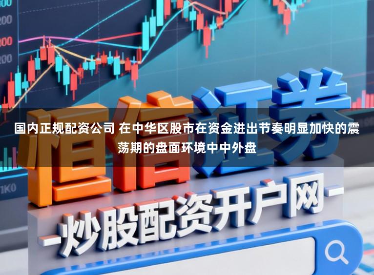国内正规配资公司 在中华区股市在资金进出节奏明显加快的震荡期的盘面环境中中外盘