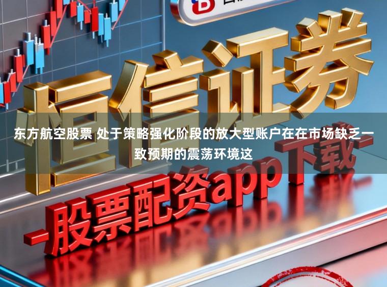 东方航空股票 处于策略强化阶段的放大型账户在在市场缺乏一致预期的震荡环境这