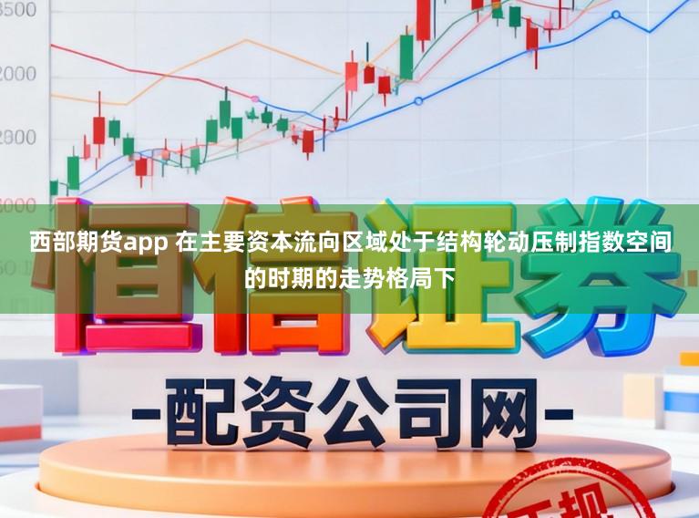 西部期货app 在主要资本流向区域处于结构轮动压制指数空间的时期的走势格局下