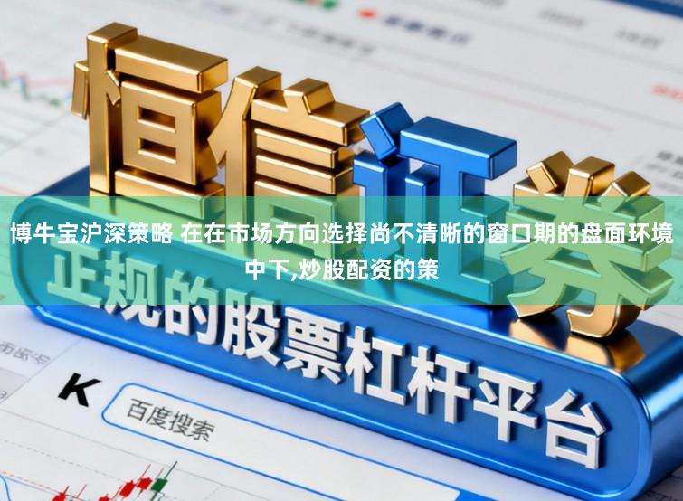 博牛宝沪深策略 在在市场方向选择尚不清晰的窗口期的盘面环境中下，炒股配资的策