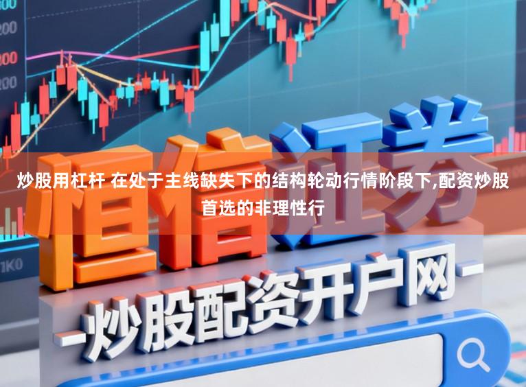 炒股用杠杆 在处于主线缺失下的结构轮动行情阶段下，配资炒股首选的非理性行