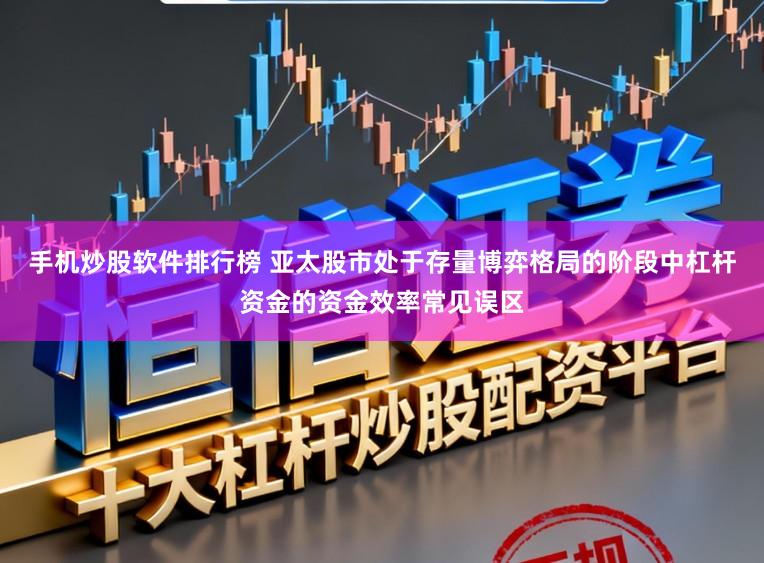 手机炒股软件排行榜 亚太股市处于存量博弈格局的阶段中杠杆资金的资金效率常见误区