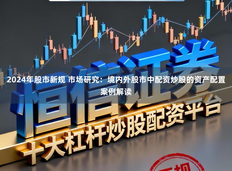 2024年股市新规 市场研究：境内外股市中配资炒股的资产配置案例解读