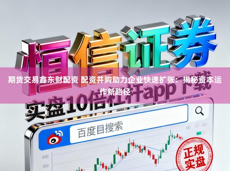 期货交易鑫东财配资 配资并购助力企业快速扩张：揭秘资本运作新路径
