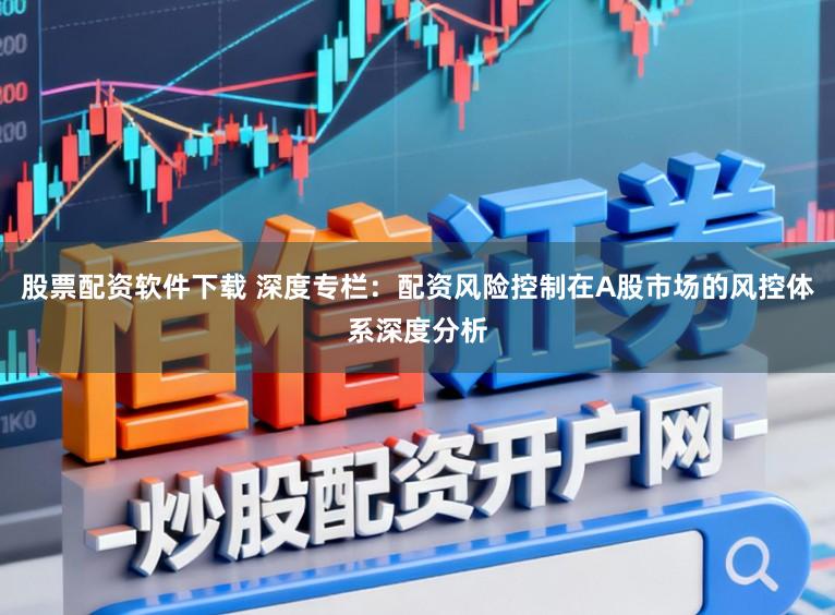 股票配资软件下载 深度专栏：配资风险控制在A股市场的风控体系深度分析