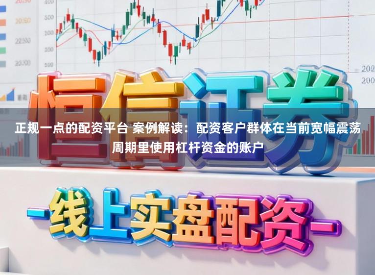 正规一点的配资平台 案例解读：配资客户群体在当前宽幅震荡周期里使用杠杆资金的账户
