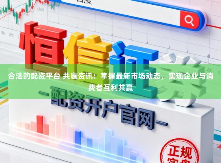 合法的配资平台 共赢资讯：掌握最新市场动态，实现企业与消费者互利共赢