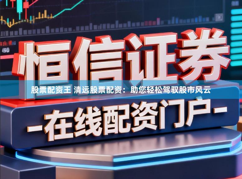 股票配资王 清远股票配资：助您轻松驾驭股市风云